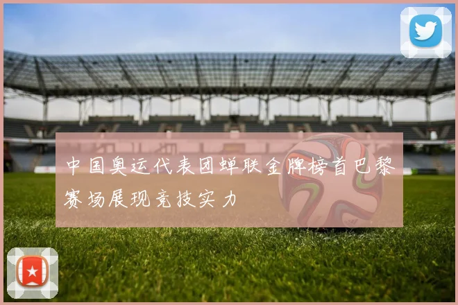 中国奥运代表团蝉联金牌榜首巴黎赛场展现竞技实力