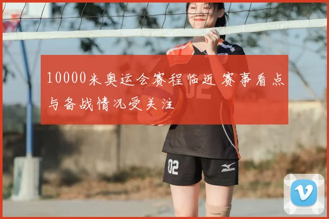 10000米奥运会赛程临近 赛事看点与备战情况受关注