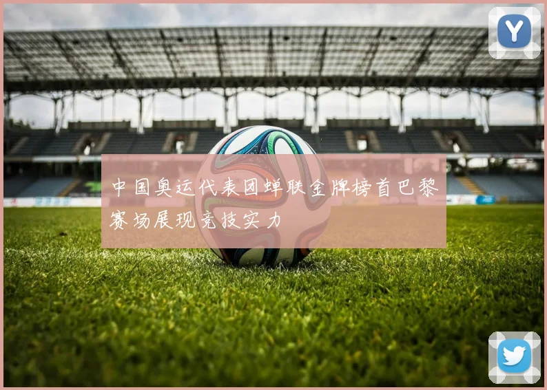 中国奥运代表团蝉联金牌榜首巴黎赛场展现竞技实力