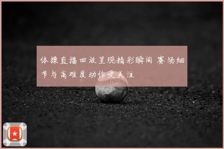 体操直播回放呈现精彩瞬间 赛场细节与高难度动作受关注