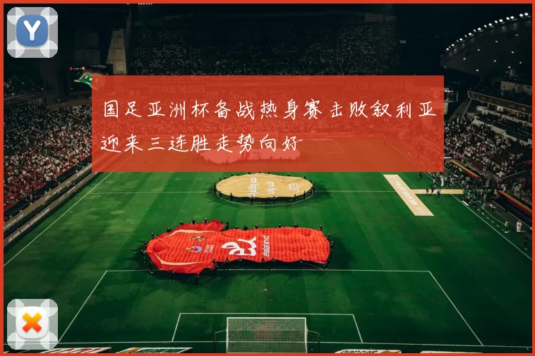 国足亚洲杯备战热身赛击败叙利亚迎来三连胜走势向好