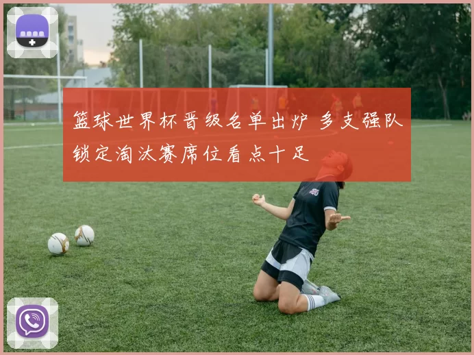 篮球世界杯晋级名单出炉 多支强队锁定淘汰赛席位看点十足