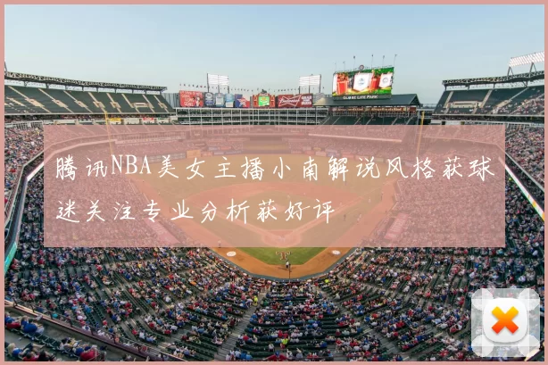 腾讯NBA美女主播小南解说风格获球迷关注专业分析获好评