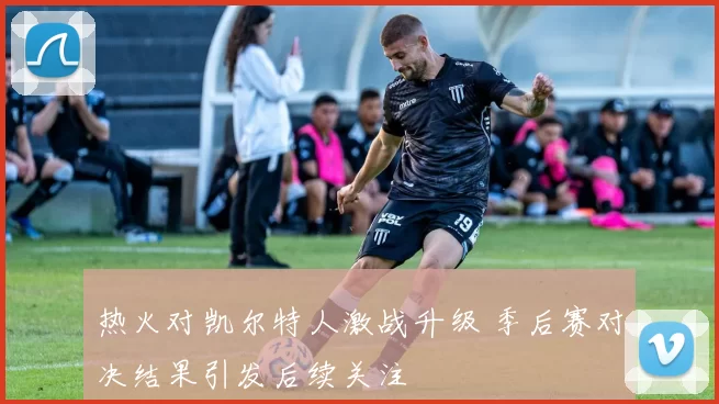 热火对凯尔特人激战升级 季后赛对决结果引发后续关注