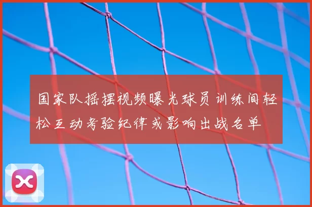 国家队摇摆视频曝光球员训练间轻松互动考验纪律或影响出战名单