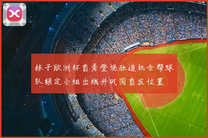 林子欧洲杯首秀登场独造机会帮球队锁定小组出线并巩固首发位置