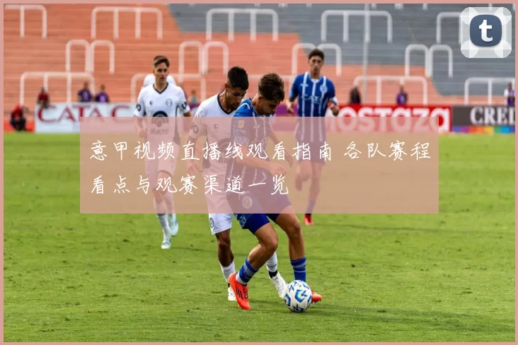 意甲视频直播线观看指南 各队赛程看点与观赛渠道一览