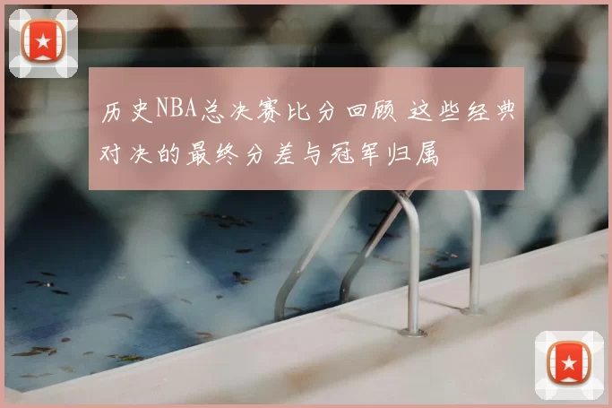 历史NBA总决赛比分回顾 这些经典对决的最终分差与冠军归属