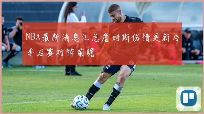 NBA最新消息汇总詹姆斯伤情更新与季后赛对阵前瞻