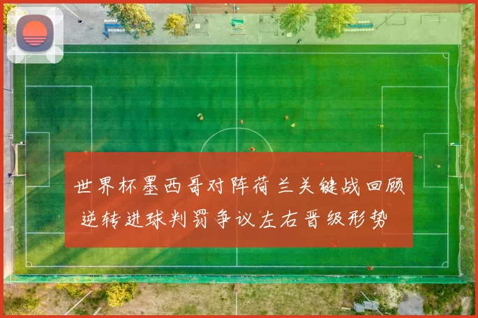 世界杯墨西哥对阵荷兰关键战回顾 逆转进球判罚争议左右晋级形势