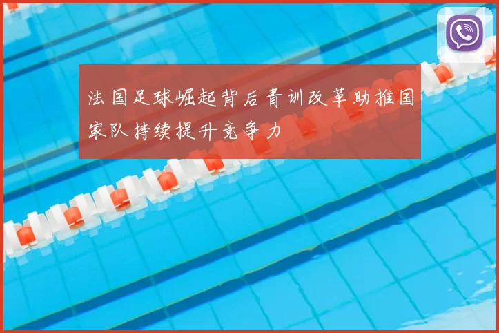 法国足球崛起背后青训改革助推国家队持续提升竞争力