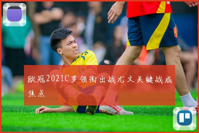 欧冠2021C罗领衔出战尤文关键战成焦点