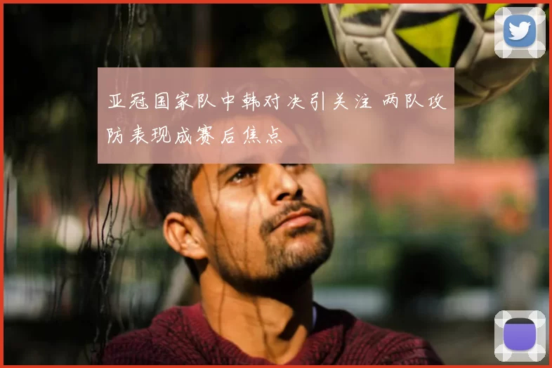 亚冠国家队中韩对决引关注 两队攻防表现成赛后焦点