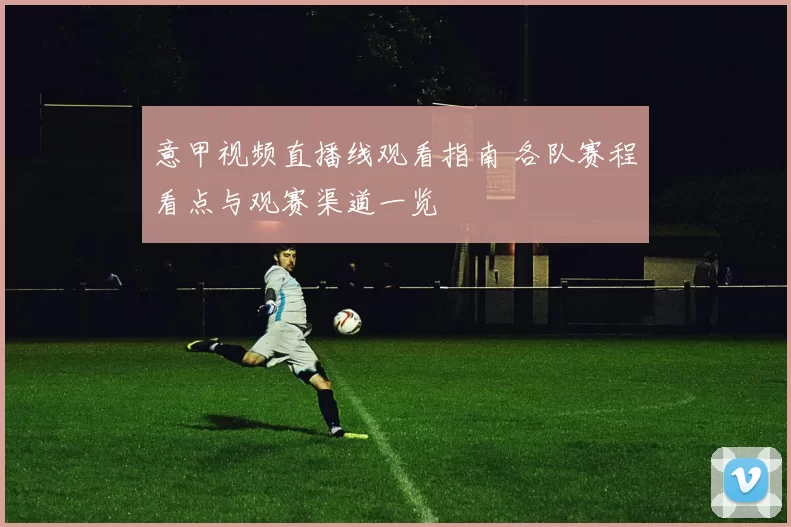 意甲视频直播线观看指南 各队赛程看点与观赛渠道一览