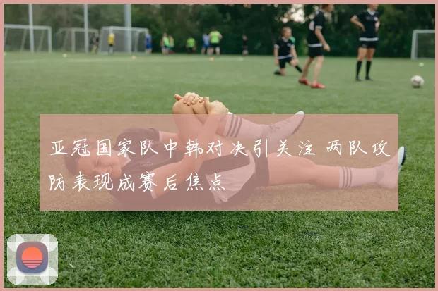 亚冠国家队中韩对决引关注 两队攻防表现成赛后焦点