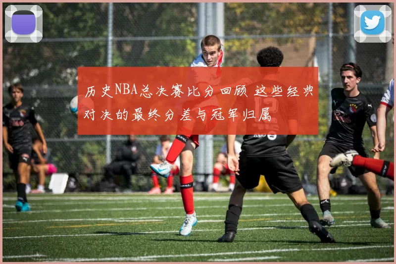 历史NBA总决赛比分回顾 这些经典对决的最终分差与冠军归属