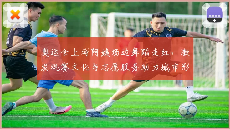 奥运会上海阿姨场边舞蹈走红，激发观赛文化与志愿服务助力城市形象