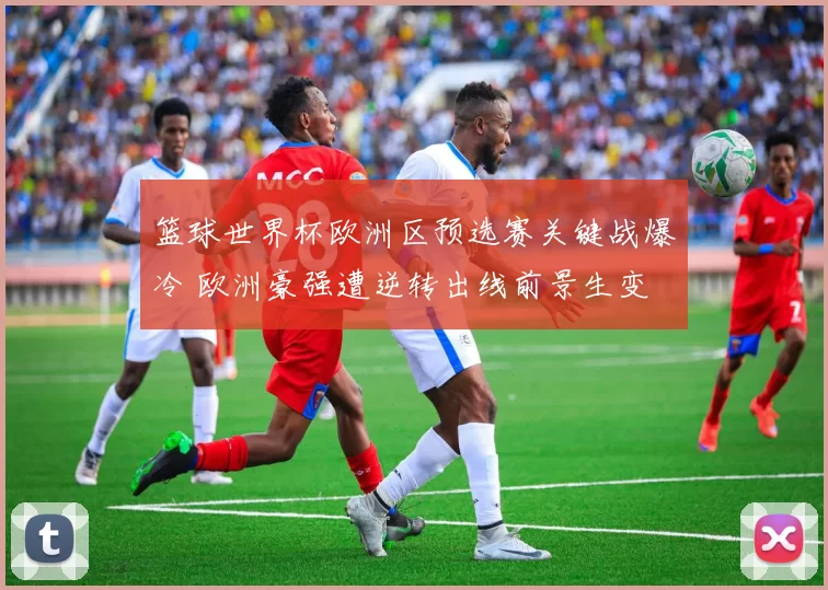 篮球世界杯欧洲区预选赛关键战爆冷 欧洲豪强遭逆转出线前景生变