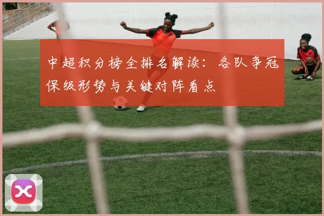 中超积分榜全排名解读：各队争冠保级形势与关键对阵看点