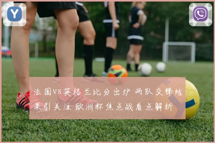 法国vs英格兰比分出炉 两队交锋结果引关注 欧洲杯焦点战看点解析