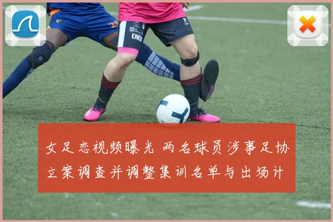 女足恋视频曝光 两名球员涉事足协立案调查并调整集训名单与出场计划