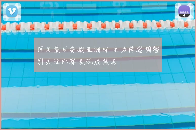 国足集训备战亚洲杯 主力阵容调整引关注比赛表现成焦点