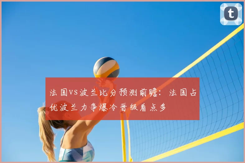 法国vs波兰比分预测前瞻：法国占优波兰力争爆冷晋级看点多