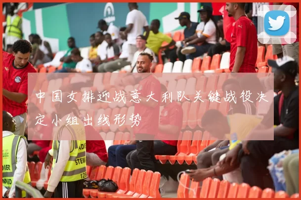 中国女排迎战意大利队关键战役决定小组出线形势