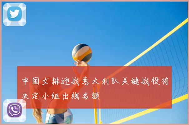 中国女排迎战意大利队关键战役将决定小组出线名额