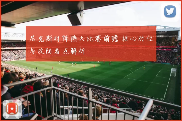 尼克斯对阵热火比赛前瞻 核心对位与攻防看点解析
