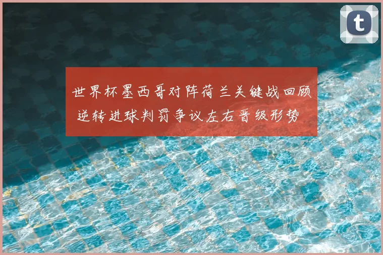 世界杯墨西哥对阵荷兰关键战回顾 逆转进球判罚争议左右晋级形势