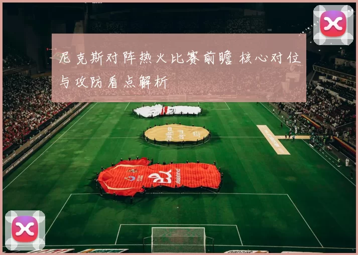 尼克斯对阵热火比赛前瞻 核心对位与攻防看点解析