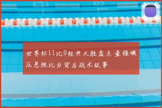 世界杯11比0经典大胜盘点 豪强碾压悬殊比分背后战术故事