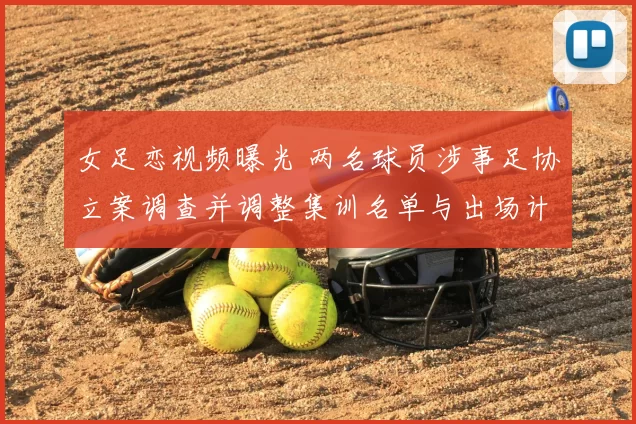 女足恋视频曝光 两名球员涉事足协立案调查并调整集训名单与出场计划