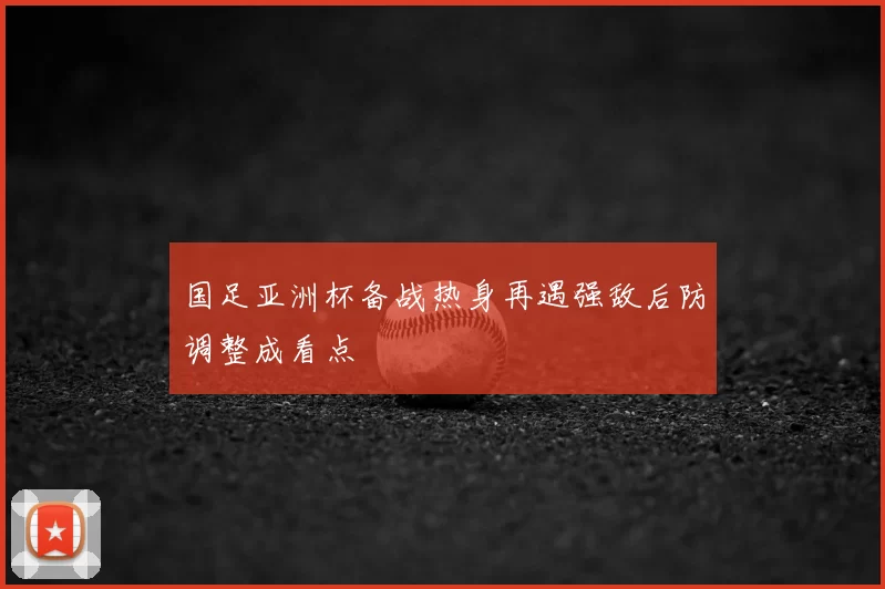 国足亚洲杯备战热身再遇强敌后防调整成看点