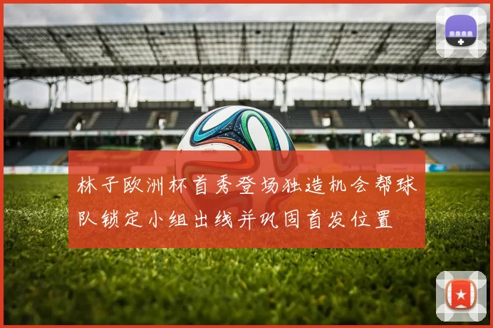 林子欧洲杯首秀登场独造机会帮球队锁定小组出线并巩固首发位置